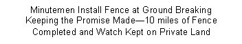 Text Box: Minutemen Install Fence at Ground Breaking   Keeping the Promise Made 10 miles of Fence Completed and Watch Kept on Private Land